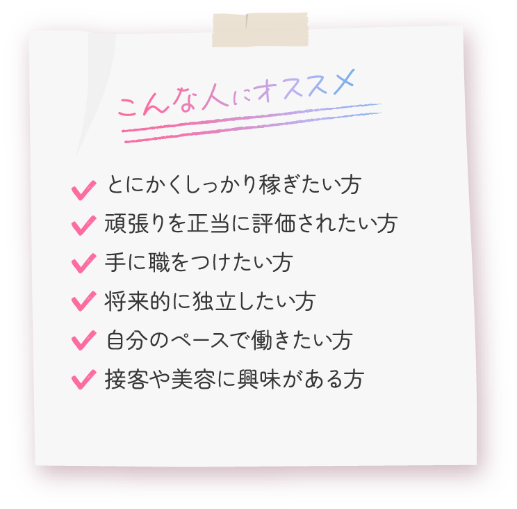 こんな人におすすめ。とにかくしっかり稼ぎたい方、頑張りを正当に評価されたい方、手に職をつけたい方、将来的に独立したい方、自分のペースで働きたい方、接客や美容に興味がある方